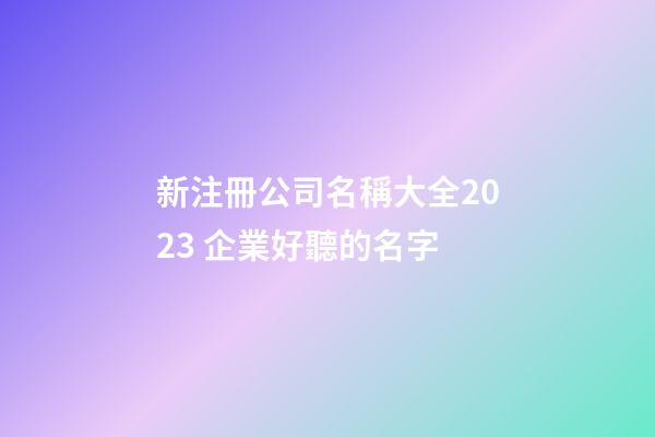 新注冊公司名稱大全2023 企業好聽的名字-第1張-公司起名-玄機派